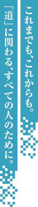 これまでも、これからも。「道」に関わる、すべての人のために。